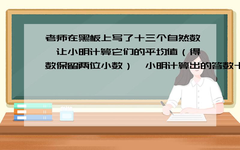 老师在黑板上写了十三个自然数,让小明计算它们的平均值（得数保留两位小数）,小明计算出的答数十12.43.