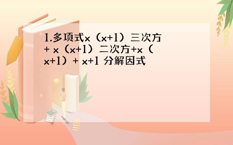 1.多项式x（x+1）三次方+ x（x+1）二次方+x（x+1）+ x+1 分解因式