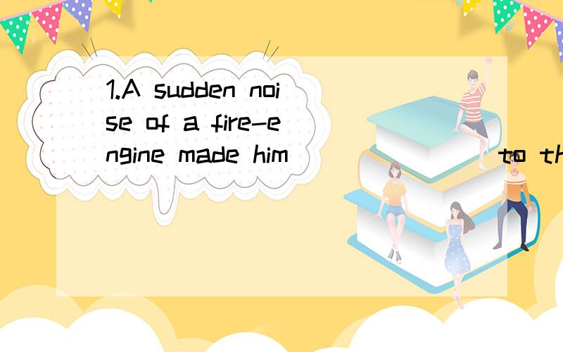 1.A sudden noise of a fire-engine made him _______ to the do