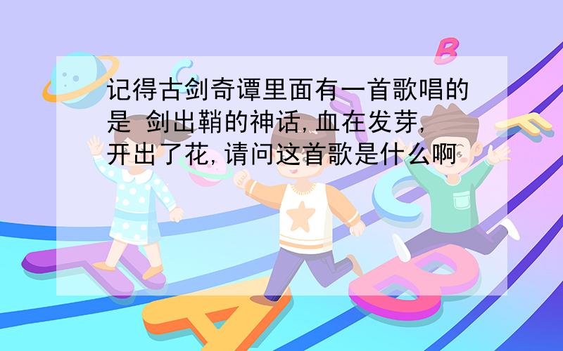 记得古剑奇谭里面有一首歌唱的是 剑出鞘的神话,血在发芽,开出了花,请问这首歌是什么啊