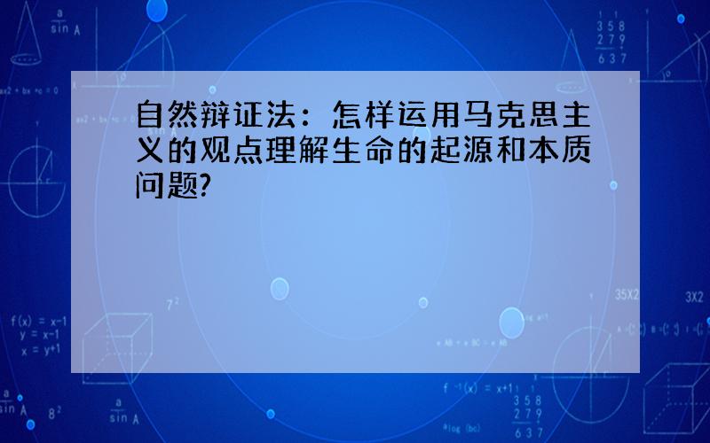 自然辩证法：怎样运用马克思主义的观点理解生命的起源和本质问题?