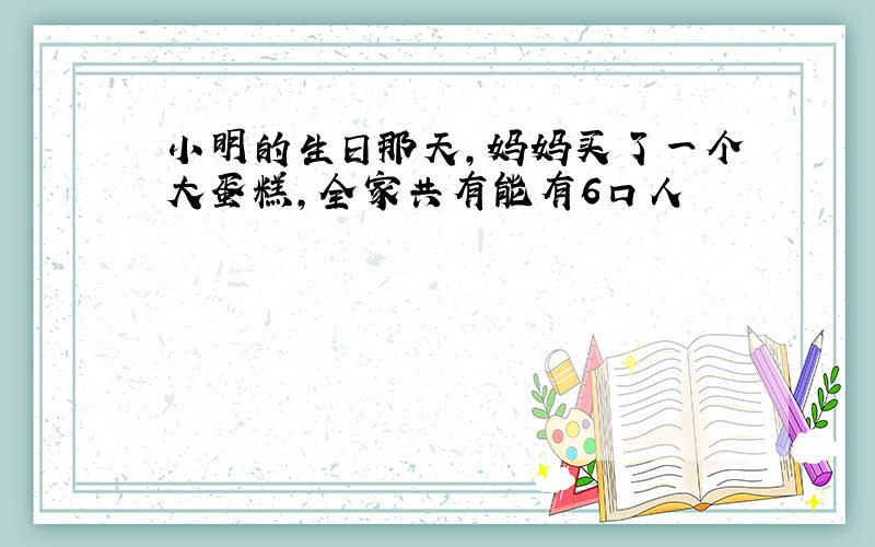 小明的生日那天,妈妈买了一个大蛋糕,全家共有能有6口人