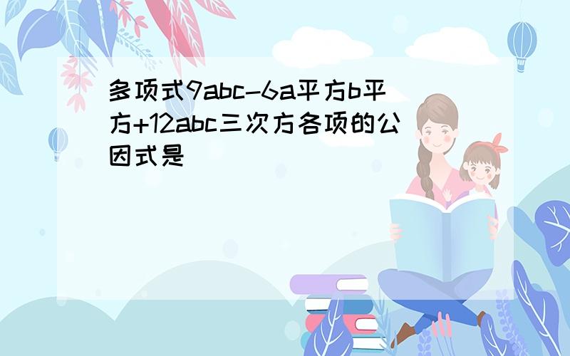 多项式9abc-6a平方b平方+12abc三次方各项的公因式是