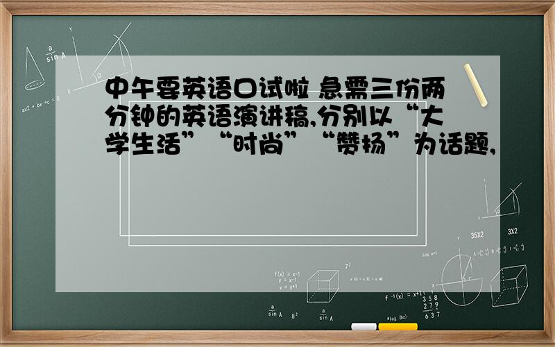 中午要英语口试啦 急需三份两分钟的英语演讲稿,分别以“大学生活”“时尚”“赞扬”为话题,