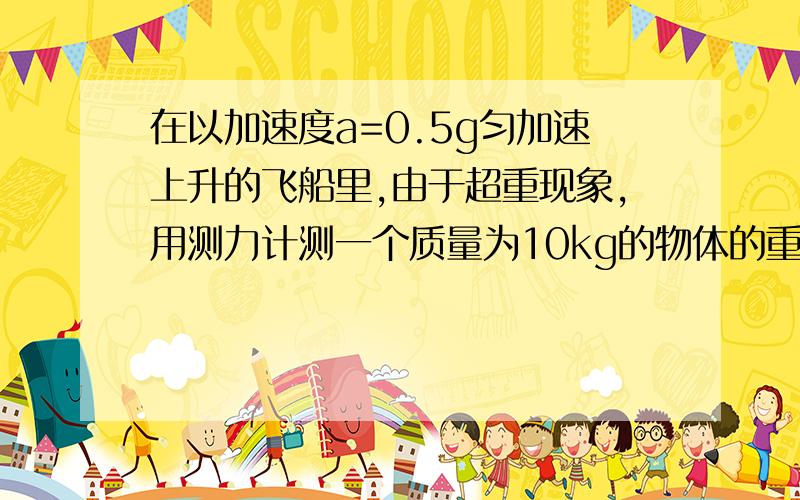 在以加速度a=0.5g匀加速上升的飞船里,由于超重现象,用测力计测一个质量为10kg的物体的重力时,测力计示