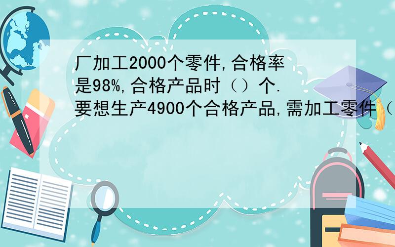 厂加工2000个零件,合格率是98%,合格产品时（）个.要想生产4900个合格产品,需加工零件（）个 0