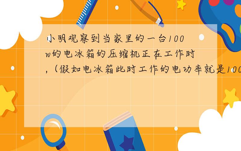 小明观察到当家里的一台100w的电冰箱的压缩机正在工作时,（假如电冰箱此时工作的电功率就是100w）