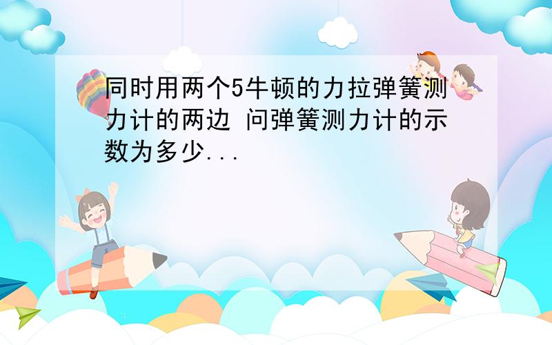 同时用两个5牛顿的力拉弹簧测力计的两边 问弹簧测力计的示数为多少...