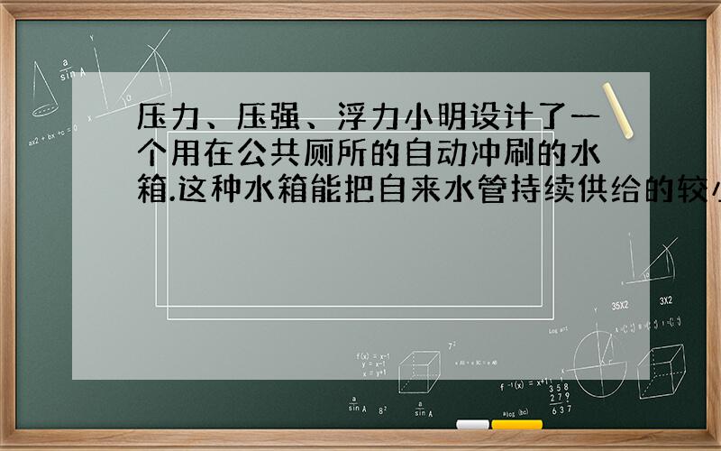 压力、压强、浮力小明设计了一个用在公共厕所的自动冲刷的水箱.这种水箱能把自来水管持续供给的较小流量的水储备到一定量后,自