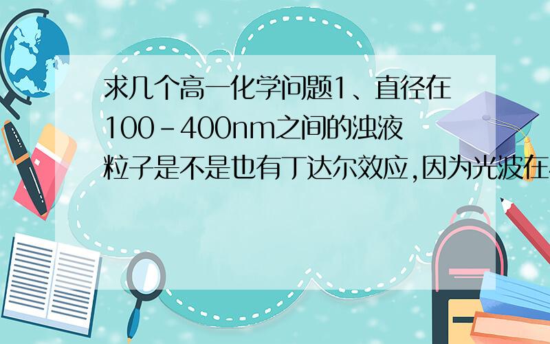 求几个高一化学问题1、直径在100-400nm之间的浊液粒子是不是也有丁达尔效应,因为光波在400-700nm间?2、在