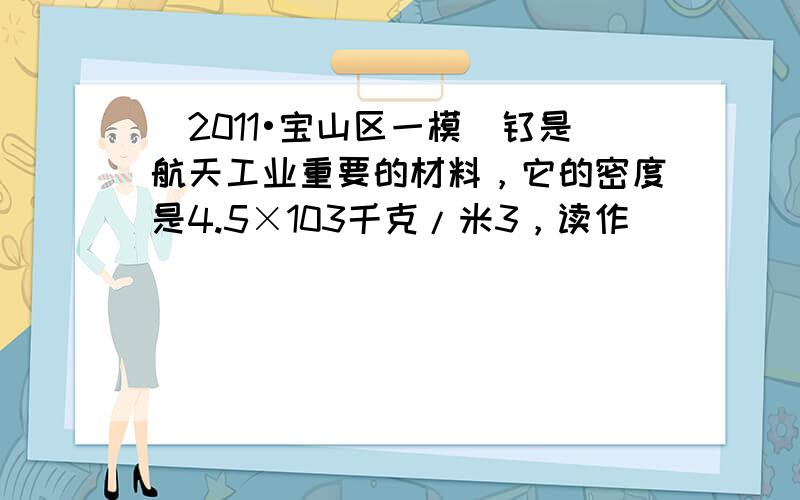 （2011•宝山区一模）钛是航天工业重要的材料，它的密度是4.5×103千克/米3，读作______，它表示的物理意义是