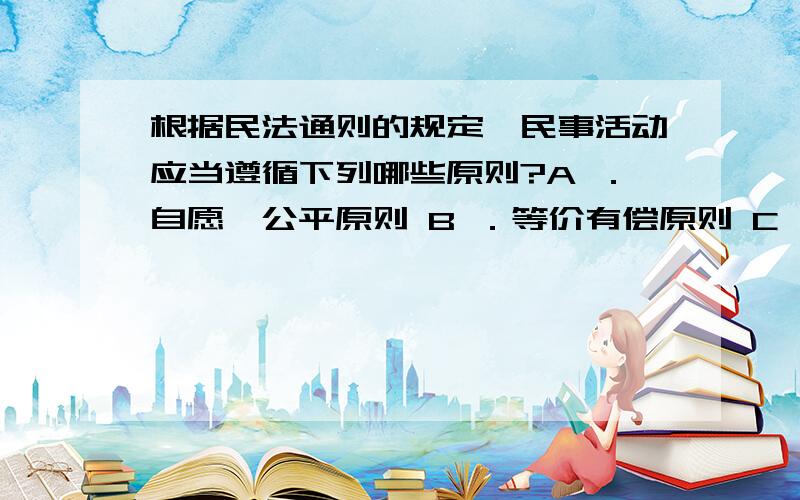 根据民法通则的规定,民事活动应当遵循下列哪些原则?A ．自愿、公平原则 B ．等价有偿原则 C ．公开透明