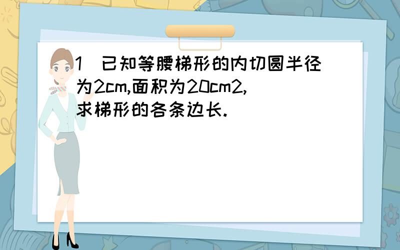 1）已知等腰梯形的内切圆半径为2cm,面积为20cm2,求梯形的各条边长.