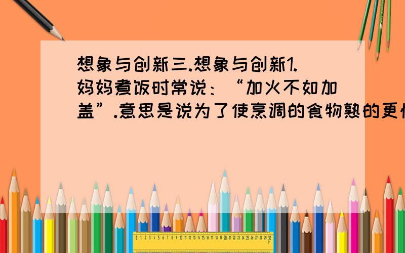 想象与创新三.想象与创新1.妈妈煮饭时常说：“加火不如加盖”.意思是说为了使烹调的食物熟的更快些,“加火”和“加盖”两种