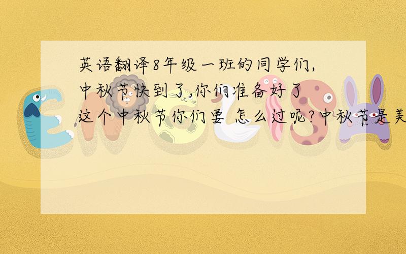 英语翻译8年级一班的同学们,中秋节快到了,你们准备好了 这个中秋节你们要 怎么过呢?中秋节是美好 的,这个美丽的节日,你