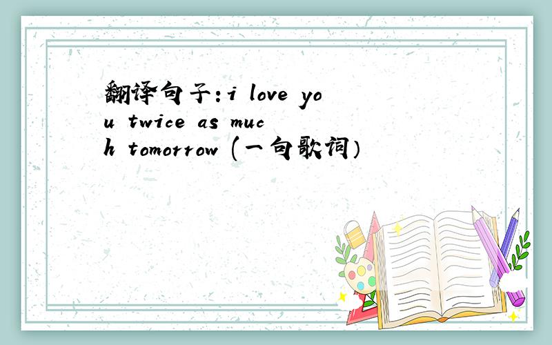 翻译句子：i love you twice as much tomorrow (一句歌词）