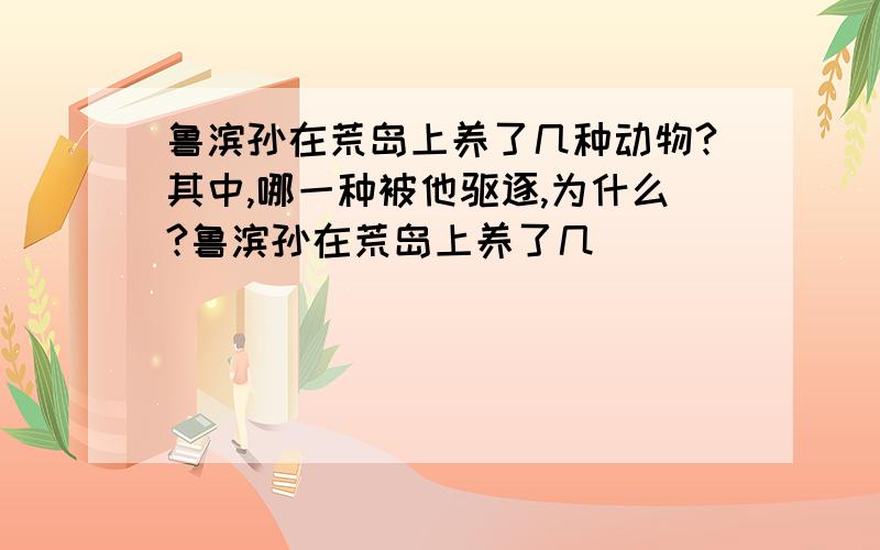 鲁滨孙在荒岛上养了几种动物?其中,哪一种被他驱逐,为什么?鲁滨孙在荒岛上养了几