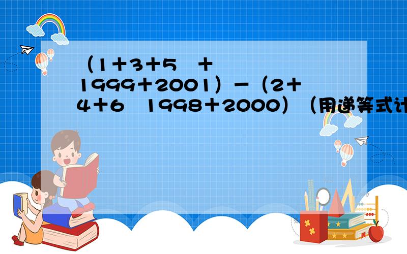 （1＋3＋5⋯＋1999＋2001）－（2＋4＋6⋯1998＋2000）（用递等式计算）