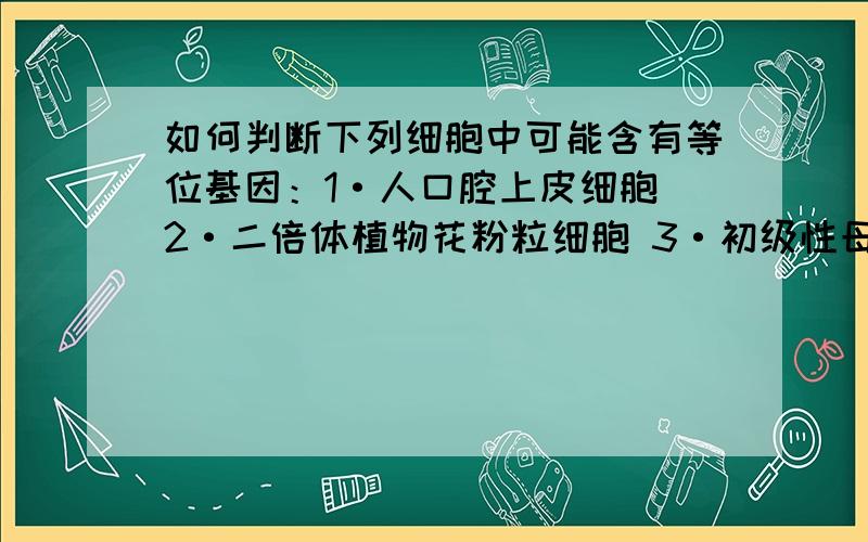 如何判断下列细胞中可能含有等位基因：1·人口腔上皮细胞 2·二倍体植物花粉粒细胞 3·初级性母细胞 4·