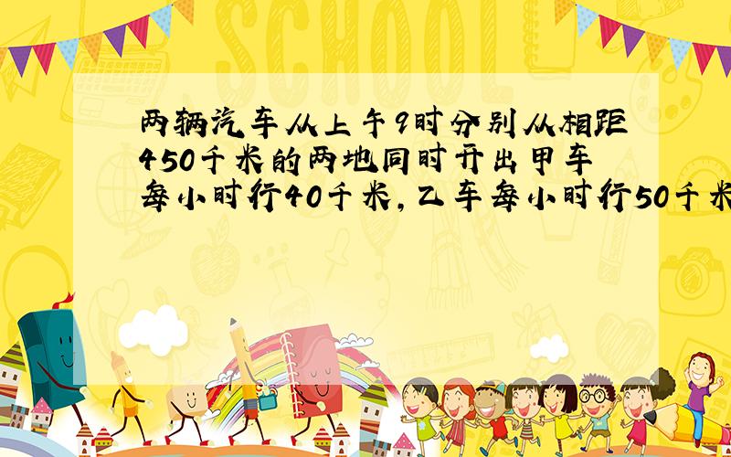 两辆汽车从上午9时分别从相距450千米的两地同时开出甲车每小时行40千米,乙车每小时行50千米下午几时相遇?