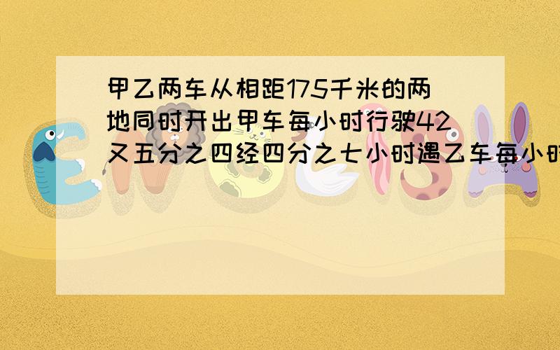 甲乙两车从相距175千米的两地同时开出甲车每小时行驶42又五分之四经四分之七小时遇乙车每小时行多少千米