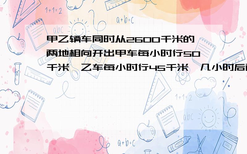 甲乙辆车同时从2600千米的两地相向开出甲车每小时行50千米,乙车每小时行45千米,几小时后两车相距215千米