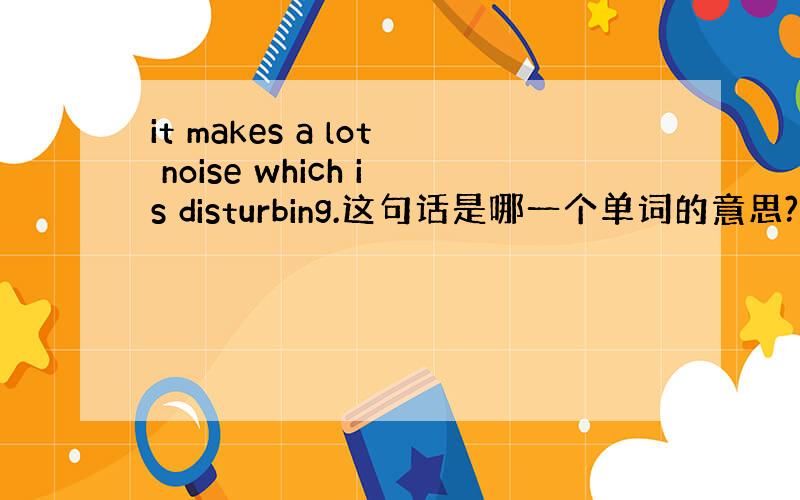 it makes a lot noise which is disturbing.这句话是哪一个单词的意思?