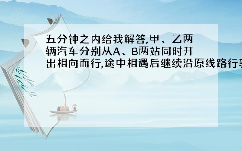 五分钟之内给我解答,甲、乙两辆汽车分别从A、B两站同时开出相向而行,途中相遇后继续沿原线路行驶,在分别到达对方车站后立即