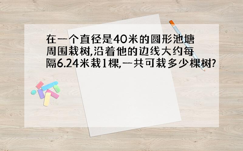 在一个直径是40米的圆形池塘周围栽树,沿着他的边线大约每隔6.24米栽1棵,一共可栽多少棵树?