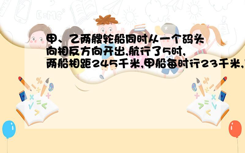 甲、乙两艘轮船同时从一个码头向相反方向开出,航行了5时,两船相距245千米,甲船每时行23千米,乙船每时行多少千米?(用