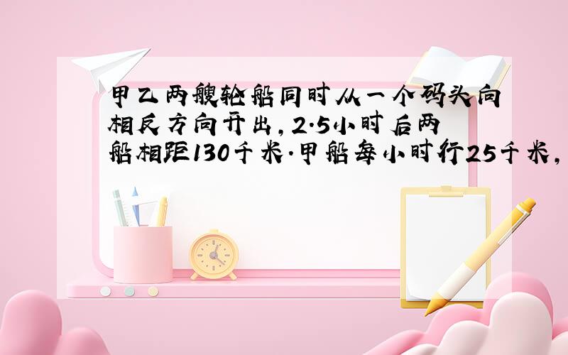 甲乙两艘轮船同时从一个码头向相反方向开出,2.5小时后两船相距130千米.甲船每小时行25千米,乙船每小时