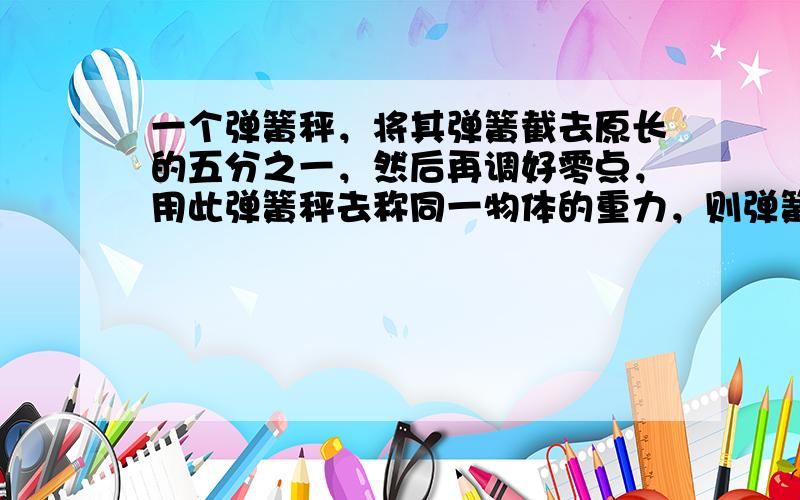 一个弹簧秤，将其弹簧截去原长的五分之一，然后再调好零点，用此弹簧秤去称同一物体的重力，则弹簧秤的示数跟原来相比（　　）