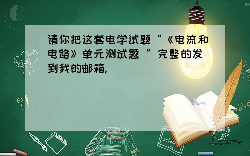 请你把这套电学试题“《电流和电路》单元测试题 ”完整的发到我的邮箱,