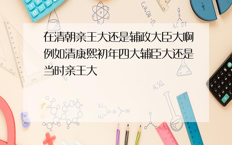 在清朝亲王大还是辅政大臣大啊例如清康熙初年四大辅臣大还是当时亲王大