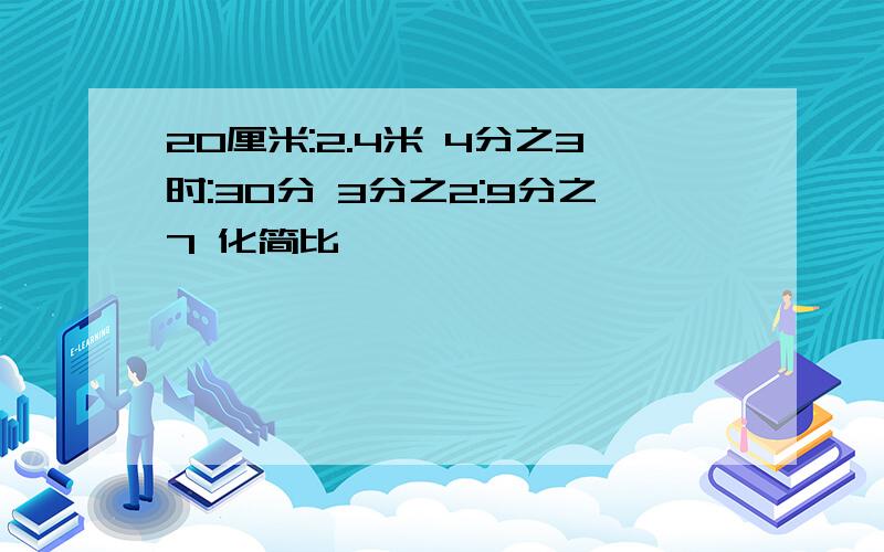 20厘米:2.4米 4分之3时:30分 3分之2:9分之7 化简比