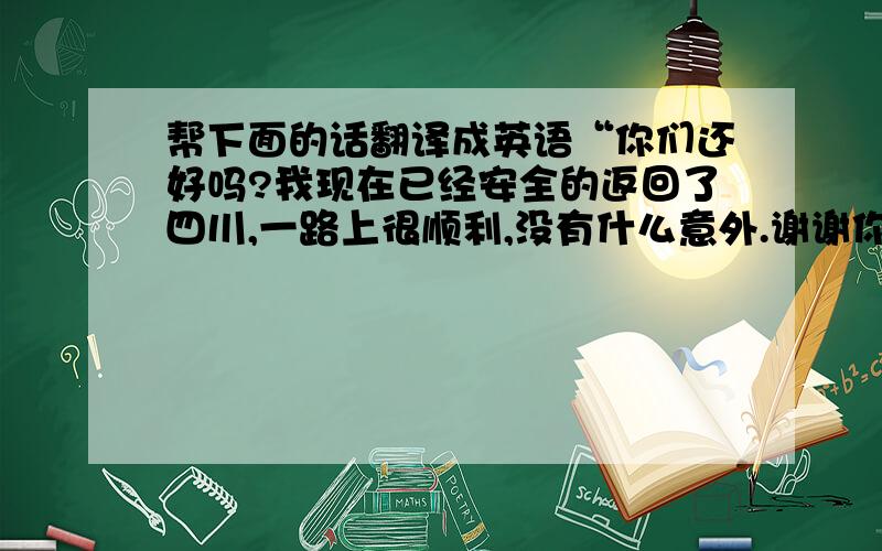 帮下面的话翻译成英语“你们还好吗?我现在已经安全的返回了四川,一路上很顺利,没有什么意外.谢谢你...