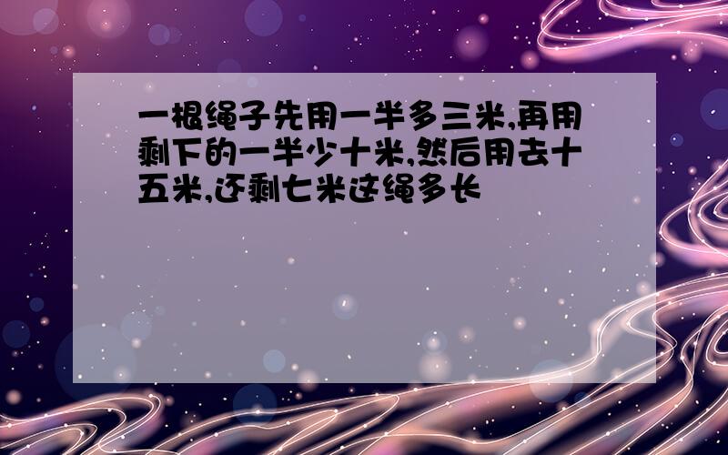 一根绳子先用一半多三米,再用剩下的一半少十米,然后用去十五米,还剩七米这绳多长