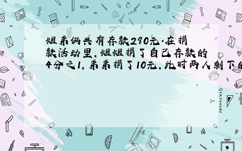 姐弟俩共有存款290元.在捐款活动里,姐姐捐了自己存款的4分之1,弟弟捐了10元,此时两人剩下的钱数一样多.原来姐弟俩各