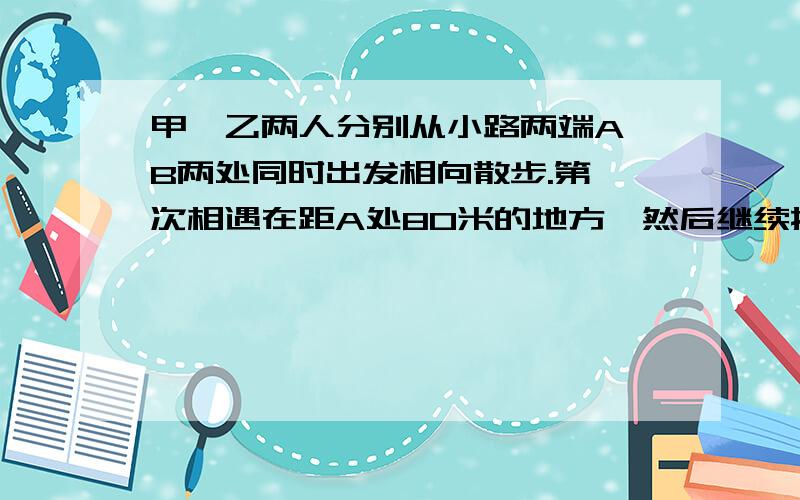 甲、乙两人分别从小路两端A、B两处同时出发相向散步.第一次相遇在距A处80米的地方,然后继续按原速向前走,分别到B、A处