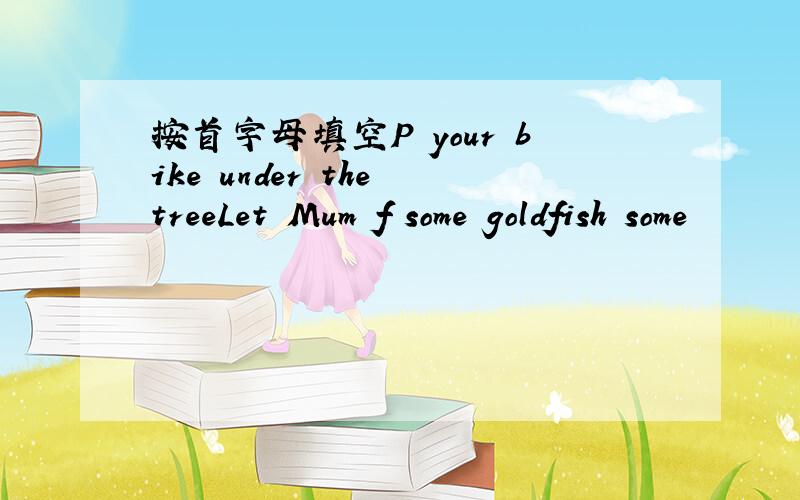 按首字母填空P your bike under the treeLet Mum f some goldfish some