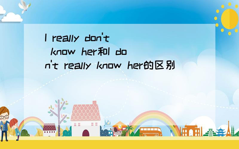 I really don't know her和I don't really know her的区别