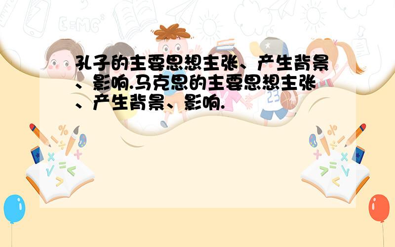 孔子的主要思想主张、产生背景、影响.马克思的主要思想主张、产生背景、影响.