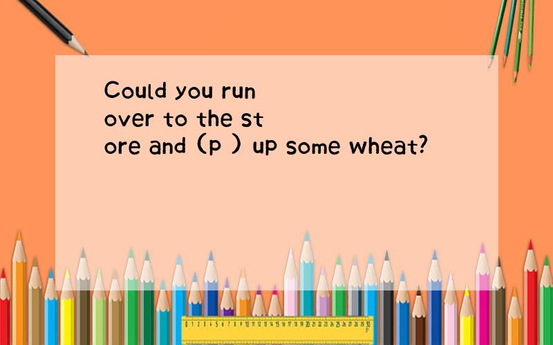 Could you run over to the store and (p ) up some wheat?