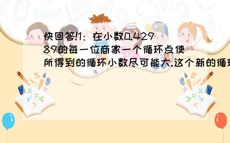 快回答!1：在小数0.42989的每一位商家一个循环点使所得到的循环小数尽可能大.这个新的循环小数怎样写?2：3.268