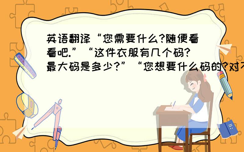 英语翻译“您需要什么?随便看看吧.”“这件衣服有几个码?最大码是多少?”“您想要什么码的?对不起,这件没有现货,需要订货