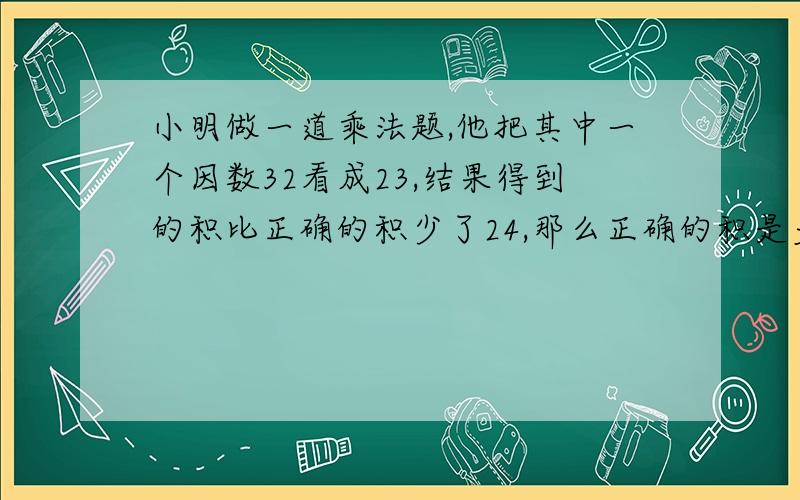 小明做一道乘法题,他把其中一个因数32看成23,结果得到的积比正确的积少了24,那么正确的积是多少?