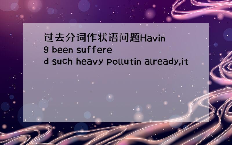 过去分词作状语问题Having been suffered such heavy pollutin already,it