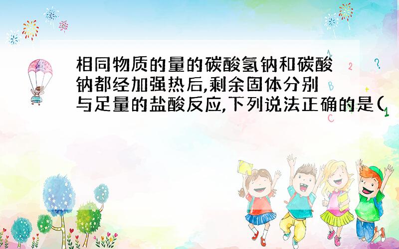 相同物质的量的碳酸氢钠和碳酸钠都经加强热后,剩余固体分别与足量的盐酸反应,下列说法正确的是(