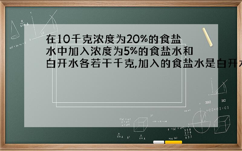 在10千克浓度为20%的食盐水中加入浓度为5%的食盐水和白开水各若干千克,加入的食盐水是白开水质量的4倍,得到了浓度为1