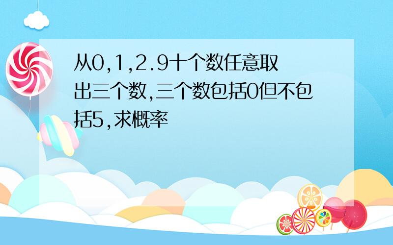 从0,1,2.9十个数任意取出三个数,三个数包括0但不包括5,求概率